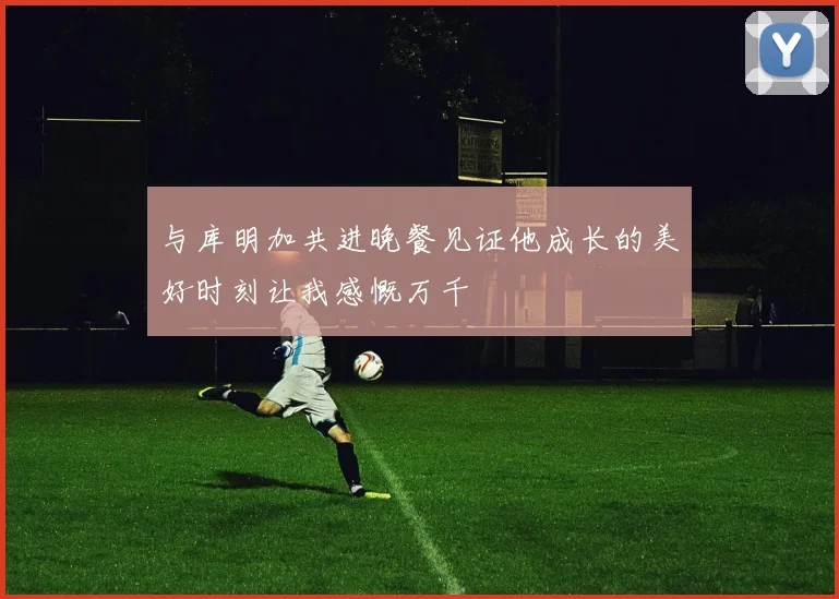 与库明加共进晚餐见证他成长的美好时刻让我感慨万千