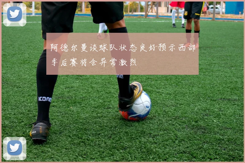 阿德尔曼谈球队状态良好预示西部季后赛将会异常激烈