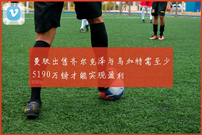 曼联出售齐尔克泽与乌加特需至少5190万镑才能实现盈利