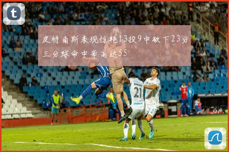 皮特南斯表现惊艳13投9中砍下23分三分球命中率高达55