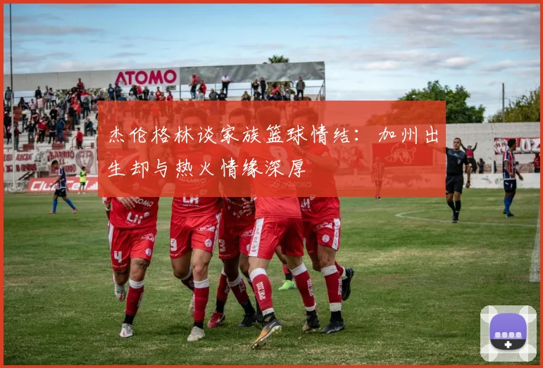 杰伦格林谈家族篮球情结：加州出生却与热火情缘深厚