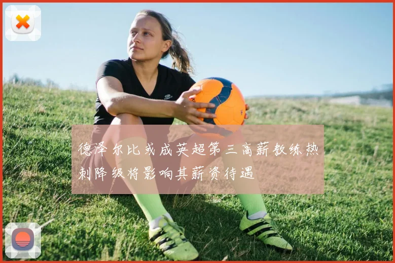 德泽尔比或成英超第三高薪教练热刺降级将影响其薪资待遇