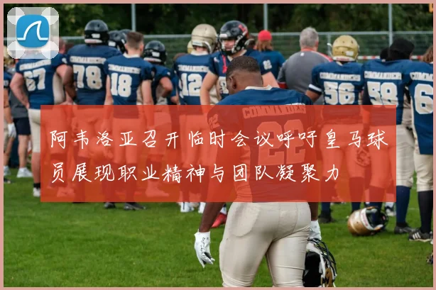 阿韦洛亚召开临时会议呼吁皇马球员展现职业精神与团队凝聚力