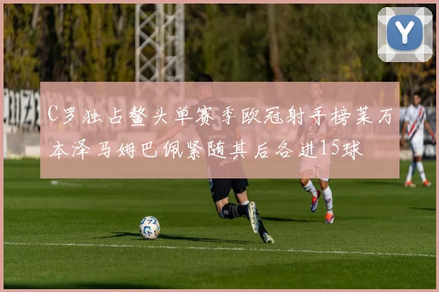 C罗独占鳌头单赛季欧冠射手榜莱万本泽马姆巴佩紧随其后各进15球