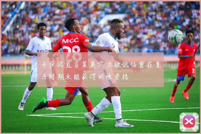 卡萨诺直言莱奥实力被低估曾在皇马时期未能获得训练资格