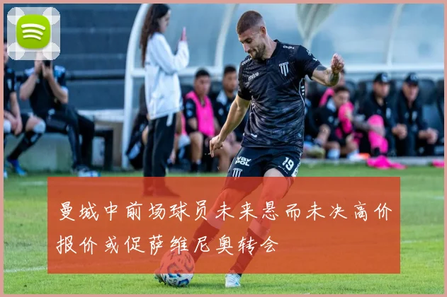 曼城中前场球员未来悬而未决高价报价或促萨维尼奥转会
