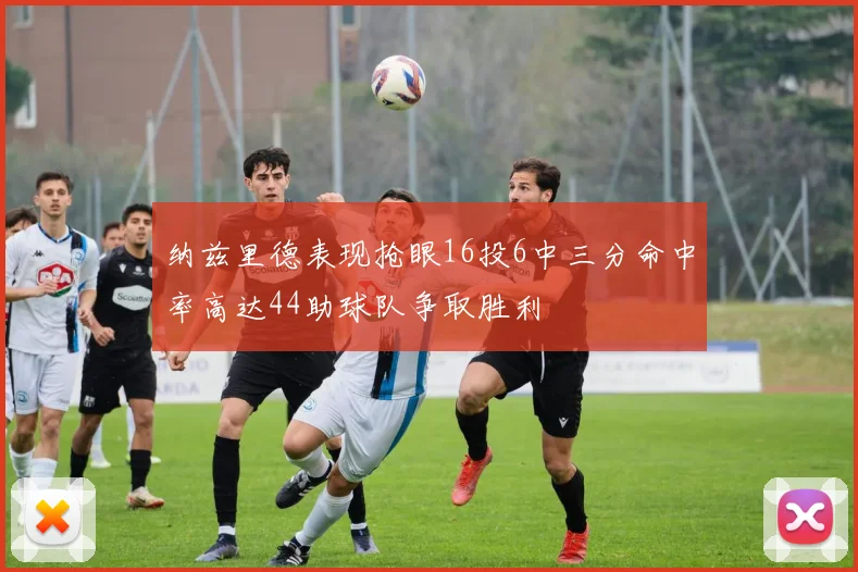 纳兹里德表现抢眼16投6中三分命中率高达44助球队争取胜利