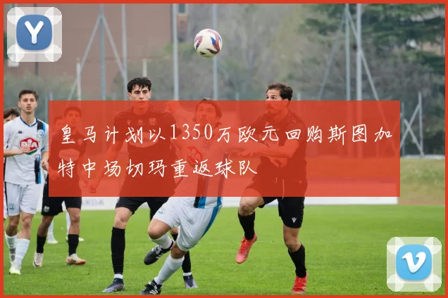 皇马计划以1350万欧元回购斯图加特中场切玛重返球队