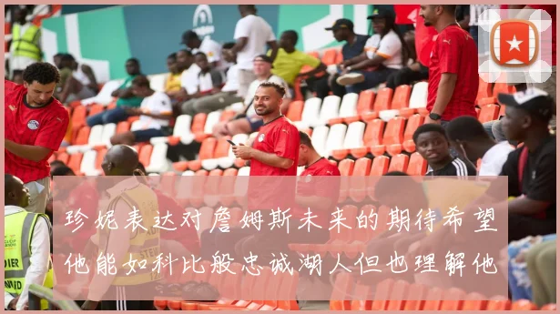 珍妮表达对詹姆斯未来的期待希望他能如科比般忠诚湖人但也理解他可能选择离开